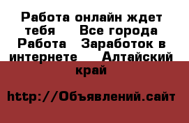 Работа онлайн ждет тебя!  - Все города Работа » Заработок в интернете   . Алтайский край